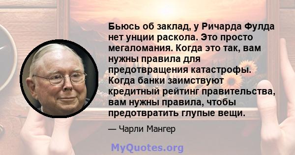 Бьюсь об заклад, у Ричарда Фулда нет унции раскола. Это просто мегаломания. Когда это так, вам нужны правила для предотвращения катастрофы. Когда банки заимствуют кредитный рейтинг правительства, вам нужны правила,