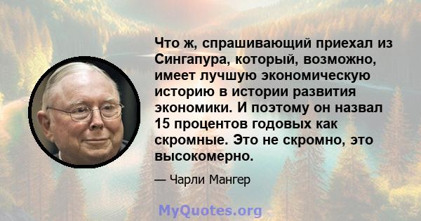 Что ж, спрашивающий приехал из Сингапура, который, возможно, имеет лучшую экономическую историю в истории развития экономики. И поэтому он назвал 15 процентов годовых как скромные. Это не скромно, это высокомерно.