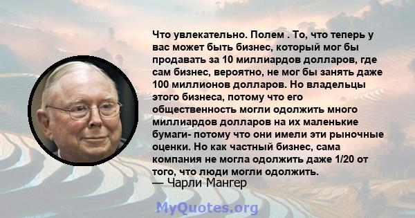 Что увлекательно. Полем . То, что теперь у вас может быть бизнес, который мог бы продавать за 10 миллиардов долларов, где сам бизнес, вероятно, не мог бы занять даже 100 миллионов долларов. Но владельцы этого бизнеса,