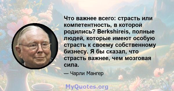 Что важнее всего: страсть или компетентность, в которой родились? Berkshireis, полные людей, которые имеют особую страсть к своему собственному бизнесу. Я бы сказал, что страсть важнее, чем мозговая сила.