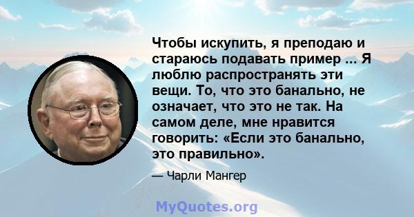 Чтобы искупить, я преподаю и стараюсь подавать пример ... Я люблю распространять эти вещи. То, что это банально, не означает, что это не так. На самом деле, мне нравится говорить: «Если это банально, это правильно».