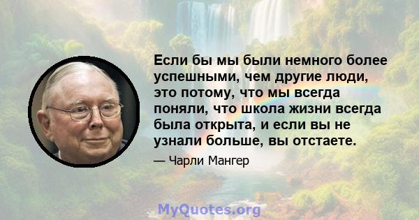 Если бы мы были немного более успешными, чем другие люди, это потому, что мы всегда поняли, что школа жизни всегда была открыта, и если вы не узнали больше, вы отстаете.