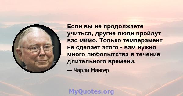 Если вы не продолжаете учиться, другие люди пройдут вас мимо. Только темперамент не сделает этого - вам нужно много любопытства в течение длительного времени.