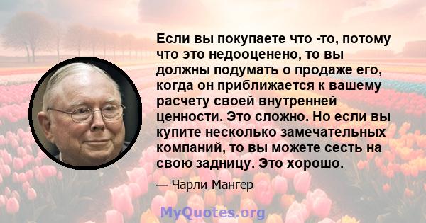 Если вы покупаете что -то, потому что это недооценено, то вы должны подумать о продаже его, когда он приближается к вашему расчету своей внутренней ценности. Это сложно. Но если вы купите несколько замечательных