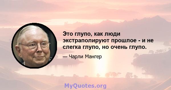 Это глупо, как люди экстраполируют прошлое - и не слегка глупо, но очень глупо.