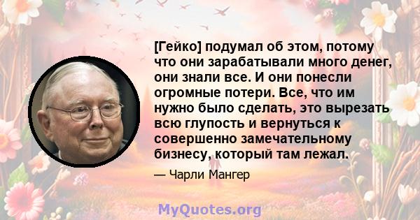 [Гейко] подумал об этом, потому что они зарабатывали много денег, они знали все. И они понесли огромные потери. Все, что им нужно было сделать, это вырезать всю глупость и вернуться к совершенно замечательному бизнесу,