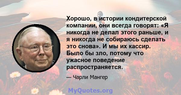 Хорошо, в истории кондитерской компании, они всегда говорят: «Я никогда не делал этого раньше, и я никогда не собираюсь сделать это снова». И мы их кассир. Было бы зло, потому что ужасное поведение распространяется.