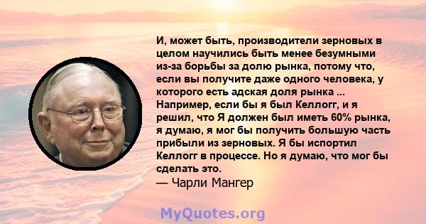 И, может быть, производители зерновых в целом научились быть менее безумными из-за борьбы за долю рынка, потому что, если вы получите даже одного человека, у которого есть адская доля рынка ... Например, если бы я был