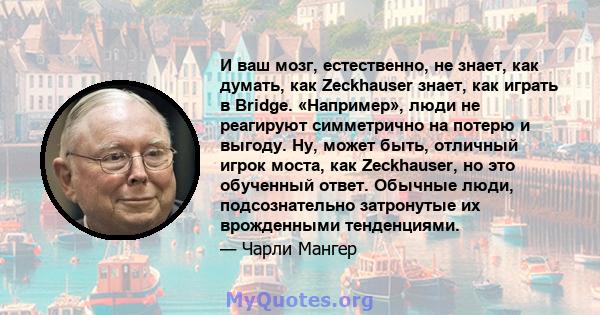 И ваш мозг, естественно, не знает, как думать, как Zeckhauser знает, как играть в Bridge. «Например», люди не реагируют симметрично на потерю и выгоду. Ну, может быть, отличный игрок моста, как Zeckhauser, но это