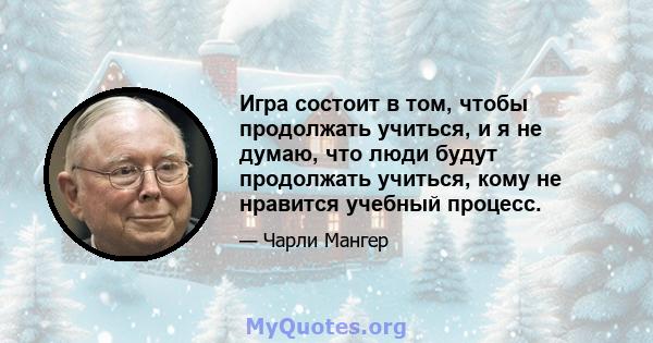 Игра состоит в том, чтобы продолжать учиться, и я не думаю, что люди будут продолжать учиться, кому не нравится учебный процесс.