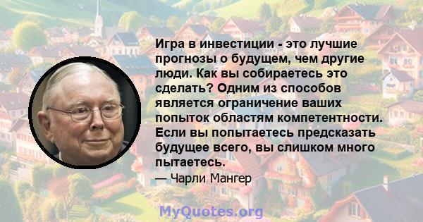 Игра в инвестиции - это лучшие прогнозы о будущем, чем другие люди. Как вы собираетесь это сделать? Одним из способов является ограничение ваших попыток областям компетентности. Если вы попытаетесь предсказать будущее