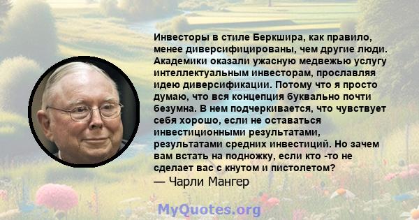 Инвесторы в стиле Беркшира, как правило, менее диверсифицированы, чем другие люди. Академики оказали ужасную медвежью услугу интеллектуальным инвесторам, прославляя идею диверсификации. Потому что я просто думаю, что