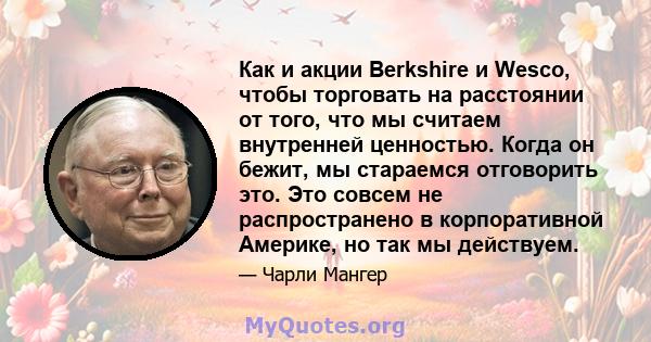 Как и акции Berkshire и Wesco, чтобы торговать на расстоянии от того, что мы считаем внутренней ценностью. Когда он бежит, мы стараемся отговорить это. Это совсем не распространено в корпоративной Америке, но так мы