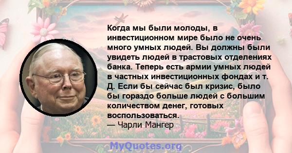 Когда мы были молоды, в инвестиционном мире было не очень много умных людей. Вы должны были увидеть людей в трастовых отделениях банка. Теперь есть армии умных людей в частных инвестиционных фондах и т. Д. Если бы