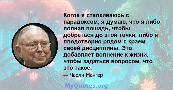 Когда я сталкиваюсь с парадоксом, я думаю, что я либо полная лошадь, чтобы добраться до этой точки, либо я плодотворно рядом с краем своей дисциплины. Это добавляет волнение к жизни, чтобы задаться вопросом, что это