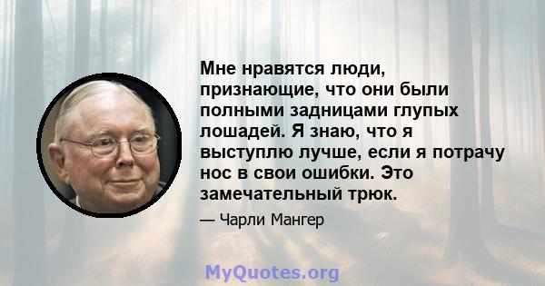 Мне нравятся люди, признающие, что они были полными задницами глупых лошадей. Я знаю, что я выступлю лучше, если я потрачу нос в свои ошибки. Это замечательный трюк.