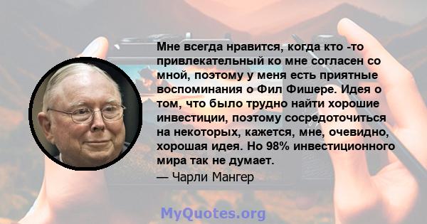 Мне всегда нравится, когда кто -то привлекательный ко мне согласен со мной, поэтому у меня есть приятные воспоминания о Фил Фишере. Идея о том, что было трудно найти хорошие инвестиции, поэтому сосредоточиться на