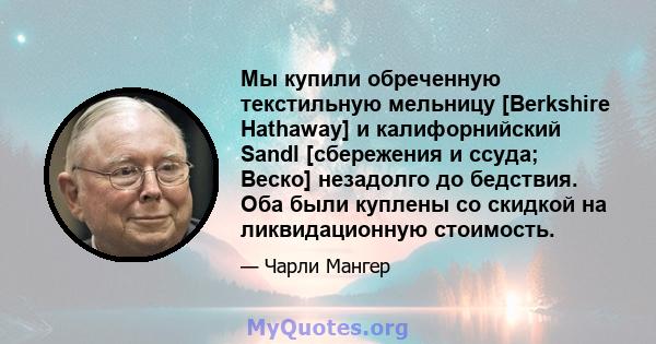 Мы купили обреченную текстильную мельницу [Berkshire Hathaway] и калифорнийский Sandl [сбережения и ссуда; Веско] незадолго до бедствия. Оба были куплены со скидкой на ликвидационную стоимость.