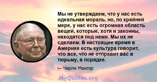 Мы не утверждаем, что у нас есть идеальная мораль, но, по крайней мере, у нас есть огромная область вещей, которые, хотя и законны, находятся под нами. Мы их не сделаем. В настоящее время в Америке есть культура