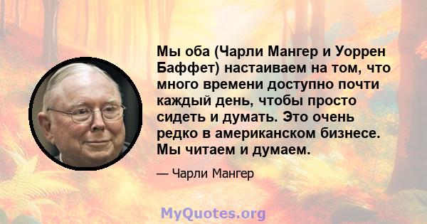 Мы оба (Чарли Мангер и Уоррен Баффет) настаиваем на том, что много времени доступно почти каждый день, чтобы просто сидеть и думать. Это очень редко в американском бизнесе. Мы читаем и думаем.