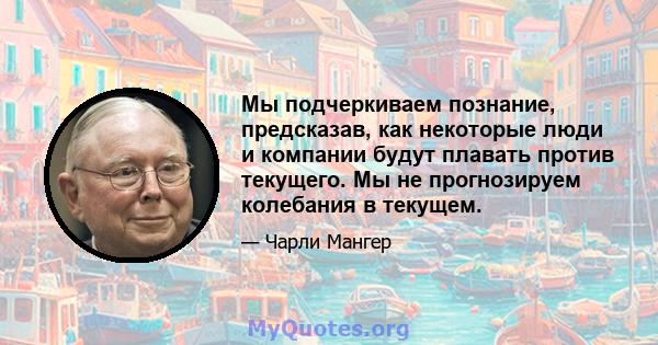 Мы подчеркиваем познание, предсказав, как некоторые люди и компании будут плавать против текущего. Мы не прогнозируем колебания в текущем.