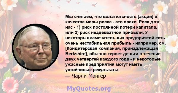 Мы считаем, что волатильность [акции] в качестве меры риска - это орехи. Риск для нас - 1) риск постоянной потери капитала, или 2) риск неадекватной прибыли. У некоторых замечательных предприятий есть очень нестабильная 