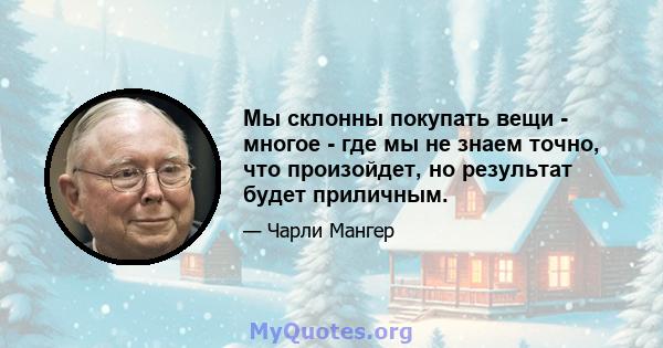 Мы склонны покупать вещи - многое - где мы не знаем точно, что произойдет, но результат будет приличным.