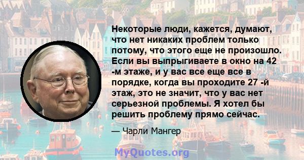 Некоторые люди, кажется, думают, что нет никаких проблем только потому, что этого еще не произошло. Если вы выпрыгиваете в окно на 42 -м этаже, и у вас все еще все в порядке, когда вы проходите 27 -й этаж, это не