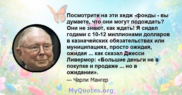 Посмотрите на эти хедж -фонды - вы думаете, что они могут подождать? Они не знают, как ждать! Я сидел годами с 10-12 миллионами долларов в казначейских обязательствах или муниципациях, просто ожидая, ожидая ... как