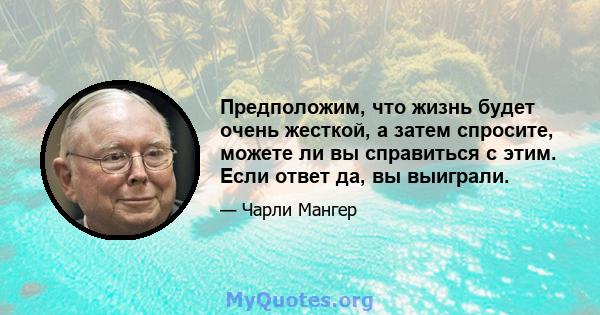 Предположим, что жизнь будет очень жесткой, а затем спросите, можете ли вы справиться с этим. Если ответ да, вы выиграли.