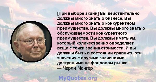 [При выборе акций] Вы действительно должны много знать о бизнесе. Вы должны много знать о конкурентном преимуществе. Вы должны много знать о обслуживаемости конкурентного преимущества. Вы должны иметь ум, который