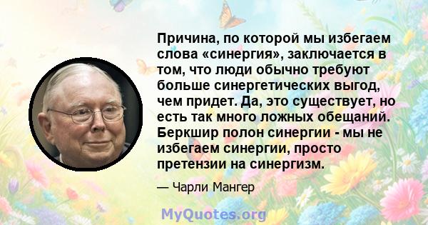 Причина, по которой мы избегаем слова «синергия», заключается в том, что люди обычно требуют больше синергетических выгод, чем придет. Да, это существует, но есть так много ложных обещаний. Беркшир полон синергии - мы