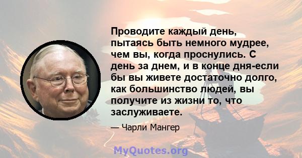 Проводите каждый день, пытаясь быть немного мудрее, чем вы, когда проснулись. С день за днем, и в конце дня-если бы вы живете достаточно долго, как большинство людей, вы получите из жизни то, что заслуживаете.