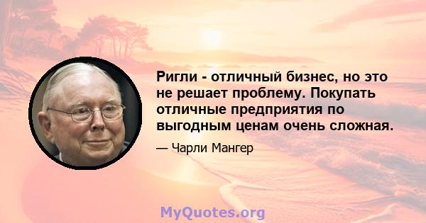 Ригли - отличный бизнес, но это не решает проблему. Покупать отличные предприятия по выгодным ценам очень сложная.