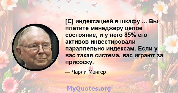 [С] индексацией в шкафу ... Вы платите менеджеру целое состояние, и у него 85% его активов инвестировали параллельно индексам. Если у вас такая система, вас играют за присоску.