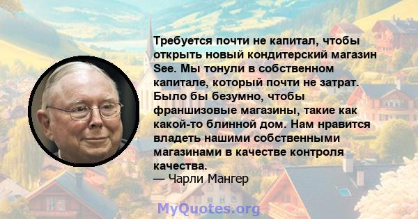 Требуется почти не капитал, чтобы открыть новый кондитерский магазин See. Мы тонули в собственном капитале, который почти не затрат. Было бы безумно, чтобы франшизовые магазины, такие как какой-то блинной дом. Нам