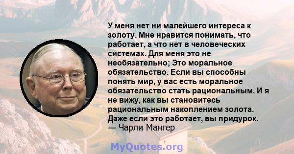 У меня нет ни малейшего интереса к золоту. Мне нравится понимать, что работает, а что нет в человеческих системах. Для меня это не необязательно; Это моральное обязательство. Если вы способны понять мир, у вас есть