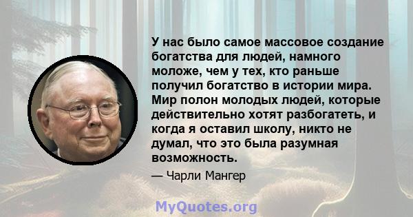 У нас было самое массовое создание богатства для людей, намного моложе, чем у тех, кто раньше получил богатство в истории мира. Мир полон молодых людей, которые действительно хотят разбогатеть, и когда я оставил школу,