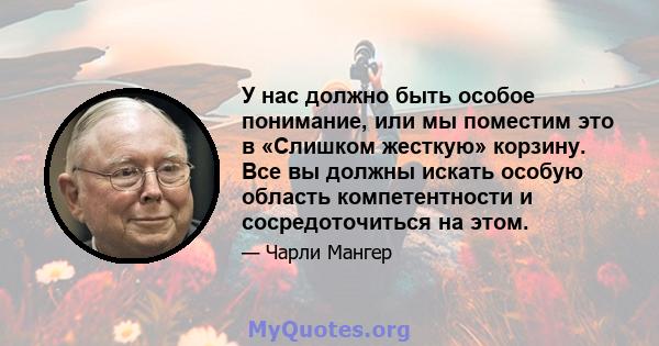 У нас должно быть особое понимание, или мы поместим это в «Слишком жесткую» корзину. Все вы должны искать особую область компетентности и сосредоточиться на этом.