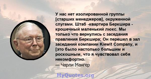 У нас нет изолированной группы [старших менеджеров], окруженной слугами. Штаб -квартира Беркшира - крошечный маленький люкс. Мы только что вернулись с заседания правления Беркшира; Он перешел в зал заседаний компании