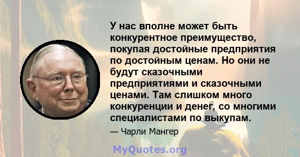 У нас вполне может быть конкурентное преимущество, покупая достойные предприятия по достойным ценам. Но они не будут сказочными предприятиями и сказочными ценами. Там слишком много конкуренции и денег, со многими