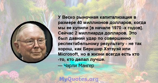 У Веско рыночная капитализация в размере 40 миллионов долларов, когда мы ее купили [в начале 1970 -х годов]. Сейчас 2 миллиарда долларов. Это был давний удар по совершенно респектабельному результату - не так хорош, как 