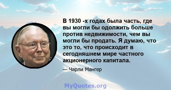 В 1930 -х годах была часть, где вы могли бы одолжить больше против недвижимости, чем вы могли бы продать. Я думаю, что это то, что происходит в сегодняшнем мире частного акционерного капитала.