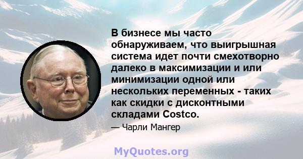 В бизнесе мы часто обнаруживаем, что выигрышная система идет почти смехотворно далеко в максимизации и или минимизации одной или нескольких переменных - таких как скидки с дисконтными складами Costco.