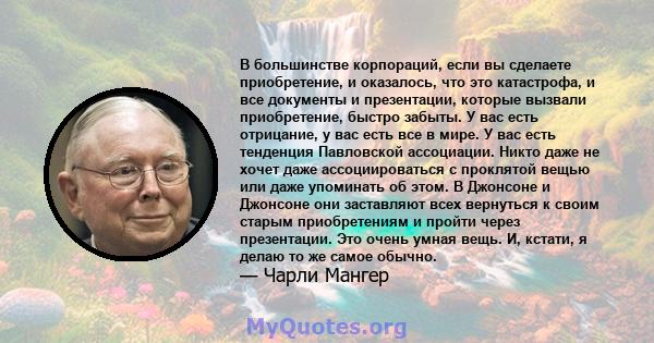 В большинстве корпораций, если вы сделаете приобретение, и оказалось, что это катастрофа, и все документы и презентации, которые вызвали приобретение, быстро забыты. У вас есть отрицание, у вас есть все в мире. У вас