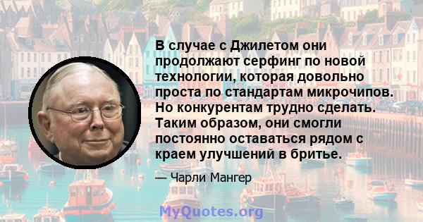 В случае с Джилетом они продолжают серфинг по новой технологии, которая довольно проста по стандартам микрочипов. Но конкурентам трудно сделать. Таким образом, они смогли постоянно оставаться рядом с краем улучшений в