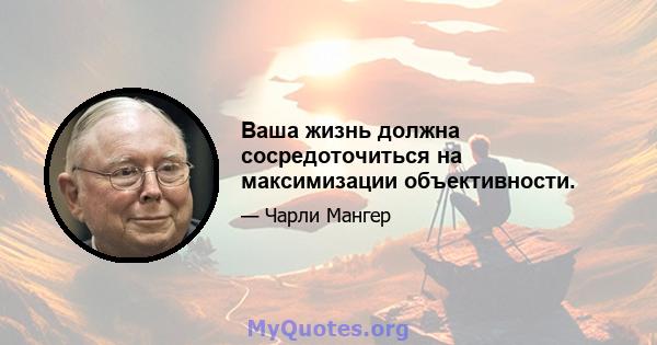 Ваша жизнь должна сосредоточиться на максимизации объективности.