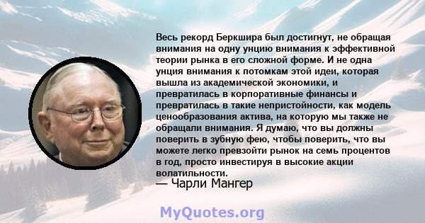 Весь рекорд Беркшира был достигнут, не обращая внимания на одну унцию внимания к эффективной теории рынка в его сложной форме. И не одна унция внимания к потомкам этой идеи, которая вышла из академической экономики, и