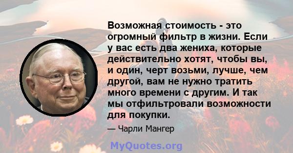 Возможная стоимость - это огромный фильтр в жизни. Если у вас есть два жениха, которые действительно хотят, чтобы вы, и один, черт возьми, лучше, чем другой, вам не нужно тратить много времени с другим. И так мы