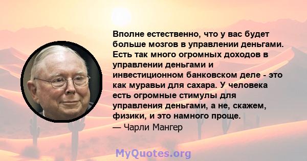 Вполне естественно, что у вас будет больше мозгов в управлении деньгами. Есть так много огромных доходов в управлении деньгами и инвестиционном банковском деле - это как муравьи для сахара. У человека есть огромные